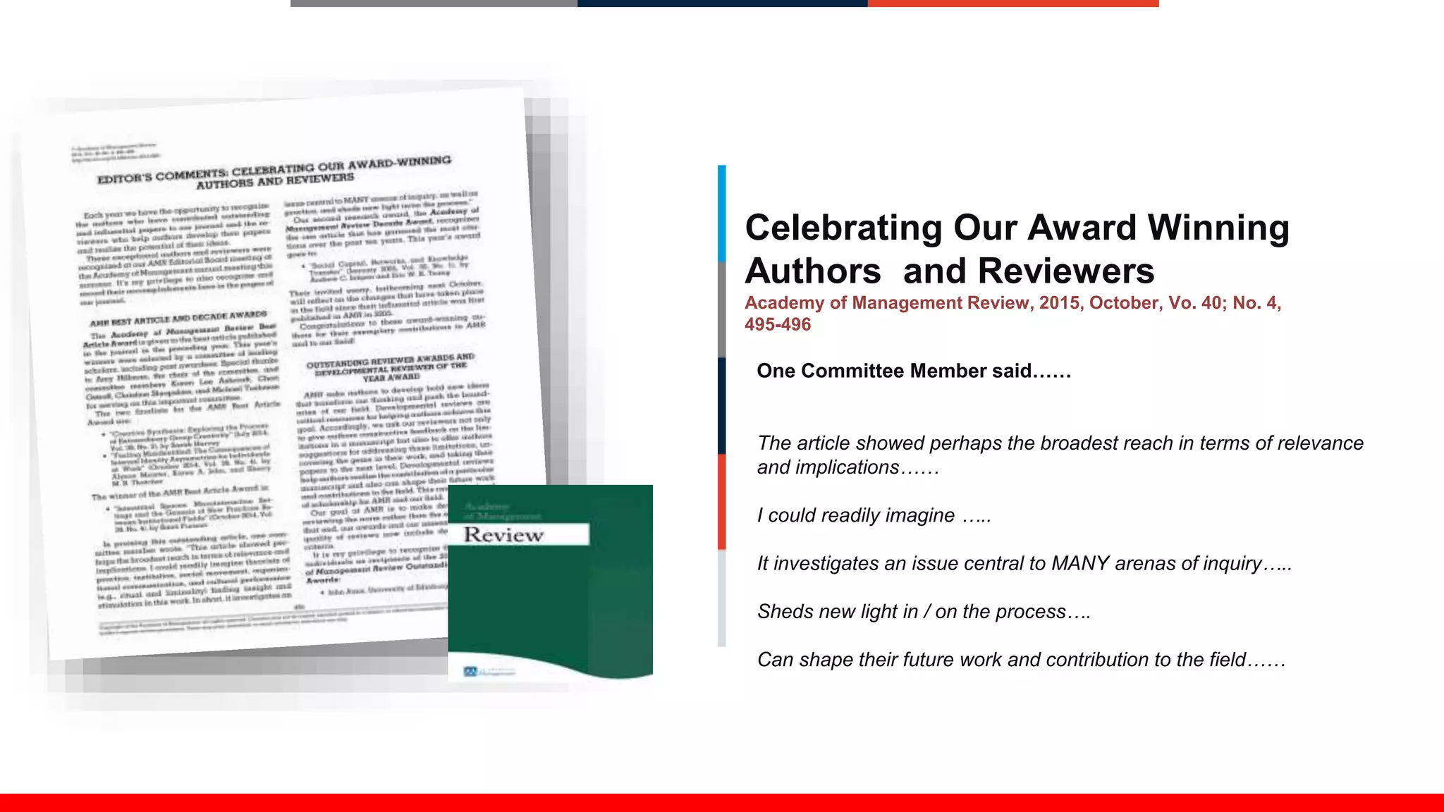 Celebrating Our Award Winning
Authors and Reviewers
Academy of Management Review, 2015, October, Vo. 40; No. 4,
495-496
One Committee Member said……
The article showed perhaps the broadest reach in terms of relevance
and implications……
I could readily imagine …..
It investigates an issue central to MANY arenas of inquiry…..
Sheds new light in / on the process….
Can shape their future work and contribution to the field……
 