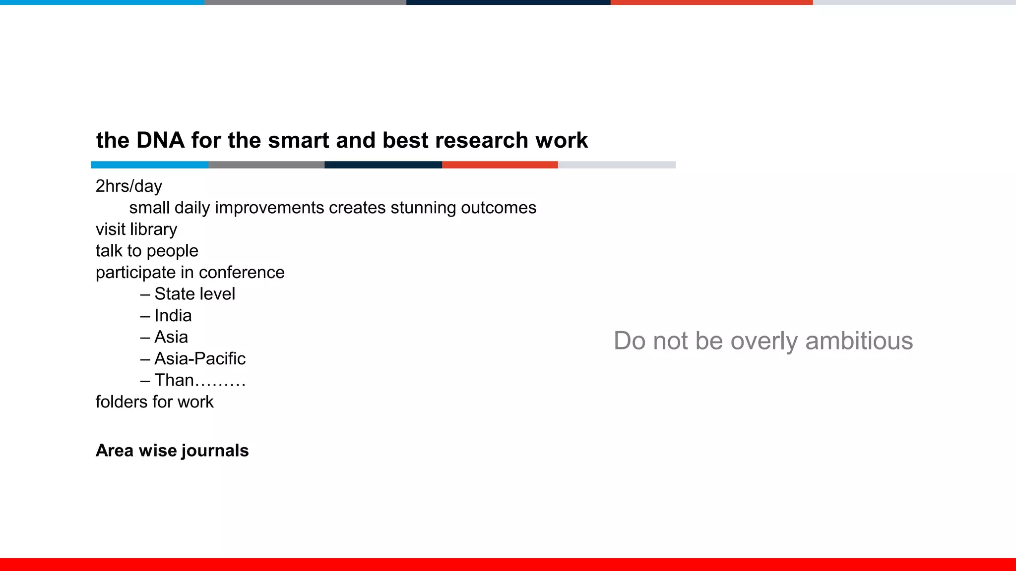 the DNA for the smart and best research work
2hrs/day
small daily improvements creates stunning outcomes
visit library
talk to people
participate in conference
– State level
– India
– Asia
– Asia-Pacific
– Than………
folders for work
Area wise journals
Do not be overly ambitious
 