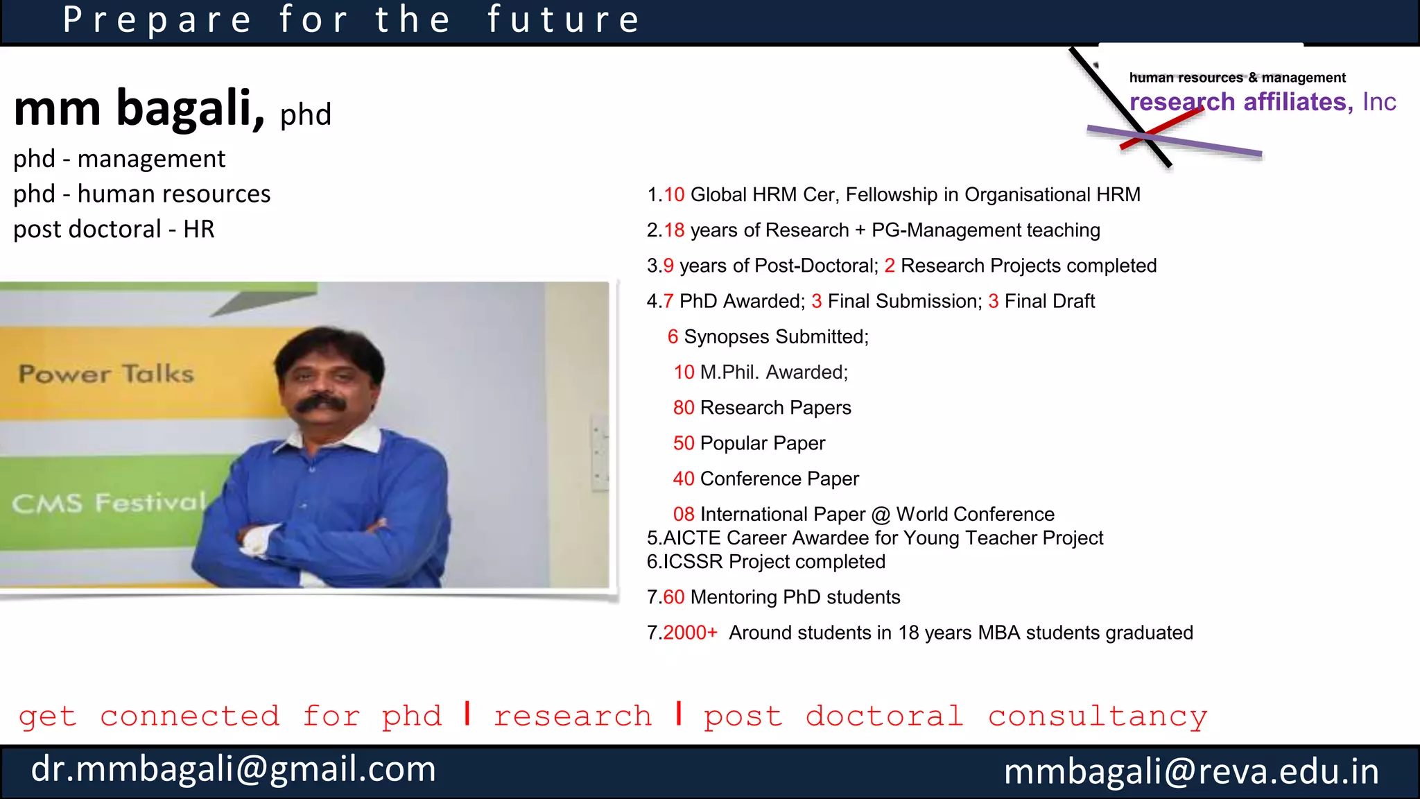 mm bagali, phd
phd - management
phd - human resources
post doctoral - HR
P r e p a r e f o r t h e f u t u r e
1.10 Global HRM Cer, Fellowship in Organisational HRM
2.18 years of Research + PG-Management teaching
3.9 years of Post-Doctoral; 2 Research Projects completed
4.7 PhD Awarded; 3 Final Submission; 3 Final Draft
6 Synopses Submitted;
10 M.Phil. Awarded;
80 Research Papers
50 Popular Paper
40 Conference Paper
08 International Paper @ World Conference
5.AICTE Career Awardee for Young Teacher Project
6.ICSSR Project completed
7.60 Mentoring PhD students
7.2000+ Around students in 18 years MBA students graduated
get connected for phd I research I post doctoral consultancy
human resources & management
research affiliates, Inc
dr.mmbagali@gmail.com mmbagali@reva.edu.in
 