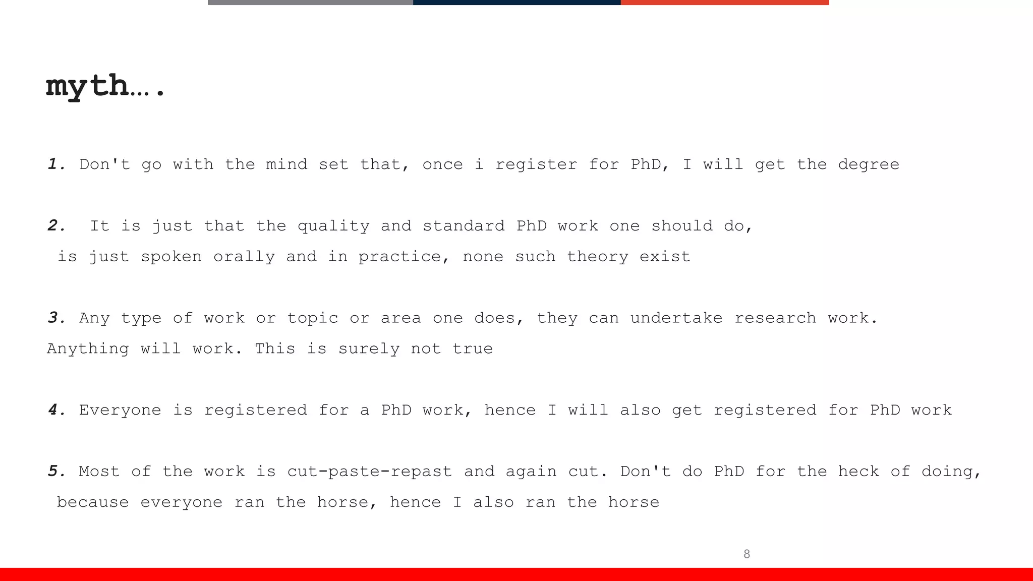 8
myth….
1. Don't go with the mind set that, once i register for PhD, I will get the degree
2. It is just that the quality and standard PhD work one should do,
is just spoken orally and in practice, none such theory exist
3. Any type of work or topic or area one does, they can undertake research work.
Anything will work. This is surely not true
4. Everyone is registered for a PhD work, hence I will also get registered for PhD work
5. Most of the work is cut-paste-repast and again cut. Don't do PhD for the heck of doing,
because everyone ran the horse, hence I also ran the horse
 