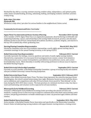 Worked the day shift as a nursing assistant ensuring resident safety, independence, and optimal quality
of life. Duties included feeding, dressing, ambulating, bathing, and helping residents withtheir activities
of daily living.
Babysitter/ Pet sitter 2008-2011
Plymouth,MN
Worked as a baby sitter/ pet sitter forvarious families in the neighborhood. Duties varied.
CommunityInvolvementandExtra-Curricular
_____________________________________________________________
SigmaThetaTau International HonorSocietyofNursing November2014-Current
Activemember of STTI. Sigma Theta Tau is an organization passionate about furthering worldhealth and
supporting leadership, service, and scholarship in the nursing fields of research, practice, and education.
Students invited to join STTIare chosen based off academic excellence, academic integrity, and must be in
the top 35% academically of their graduating class.
NursingPinningCommitteeRepresentative March2015-May2015
Elected by classmates to be one of fivestudents representing a nearly eighty-person nursing class in
committee meetings forthe annual Pinning Ceremony in the spring of 2015.
Bethel UniversityClassRepresentative February2014-Current
Currently represents the feelings, concerns, questions and needs of nearly eighty nursing students.
Elected to be a representive for a two junior level nursing practicum courses, a senior level obstetrics
clinical practicum course, a senior level pediatrics and obstetrics focusedlecture course, and a senior
level leadership course. Meets biweekly or monthly withnursing professors to discuss ways to improve
the Bethel Nursing Program.
Bethel UniversityScholarshipCommittee September2013-Current
Currently an activemember of the Bethel Scholarship Committee: a group of nursing faculty and students
whoput on Bethel University’s annual Nursing Symposium.
Bethel UniversityDanceTeam September2013-February2015
Member of the Bethel University Dance Team. The dance team represents the schoolby dancing at home
footballgames, the school’s annual homecoming cheer night, Minnesota Swarm Lacrosse half time shows,
and at exhibitions and competitions with other D3 level schools. Given award for “Best Attitude” on the
team during the 2014-2015 dance season. The team practices at a minimum twohours a day, four days a
week and fundraising and volunteer workis expected forall team members.
MinneapolisEarlyChildhoodScreening February2013-Current
Volunteer at Minneapolis Early Childhood Screening Center providing educational activities and
handouts, creating surveys to discoverways to improve communication withclients and screening center
workers, and giving presentations on health related topics to inner city preschool aged children and their
families.
Bethel Student NurseAssociation September2014-May2015
Activemember of the Bethel Student Nurse Association and specifically on the Mentorship Committee
branch. Duties included pairing nursing students with upperclassmen nursing mentors, creating events
 