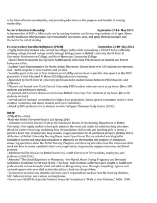 to facilitate effectivemembership, and providing education on the purpose and benefits of nursing
mentorship.
Nurse’sChristianFellowship September2014-May2015
Activemember of NCF- a Bible study run by nursing students and fornursing students of all ages. Meets
weekly to discuss Bible passages, have meaningful discussion, pray, and apply Biblical passages and
themes to the callof nursing.
Post SecondaryEnrollmentOptions(PSEO) September2010-May2012
- Highly motivated student who earned 66 college credits while maintaining a 3.8 GPA before officially
entering college. Earned college credits through taking classes at Bethel University, North Central
University,Northwestern College, and North Hennepin Community College.
- Chosen from 80 students to represent North Central University PSEOcourses at Student and Parent
Information Fair.
- Student Panel Representative for North Central University. Chosen fromover 100 students to represent
dual- credit program to new students and parents.
- Voted by peers to be one of four students out of a fifty-personclass to give the class speech at the 2012
graduation Youth Educated At Home (YEAH)graduation ceremony.
- Appointed by North Central University professors to be student liaison between PSEOstudents and
professors
- Planned and hosted new North Central University PSEOstudent welcome event at my house (Over100
students and professors invited).
- Organized and hosted welcomeevent fornew Bethel University PSEOstudents at my home. (Over60
students invited.)
- Served and led multiple committees for high school graduation (senior speech committee, senior t-shirt
creation committee, and senior student activities committee).
- Asked by NCU professors to be student monitor in Upper Classman Study Center (UCSC).
Other:
-CPR/AEDcertified
-Made the Bethel University Dean’s List Spring 2014.
- Volunteer at Girls In Science Eventin the Simulation Rooms of the Nursing Department of Bethel
University.Over eighty middle school girls attended the event and duties included teaching attendees
about the career of nursing, explaining how the simulation dolls work,and teaching girls to assess a
patient’s heart rate, respirations, lung sounds, oxygen saturation level, and blood pressure (Spring 2014).
-Volunteer at Bethel University Nursing Department Open House. Duties included working in the
Simulation Rooms and providing education to attendees on the benefits and purpose of simulation,
answering questions about the Bethel Nursing Program, and showing attendees how the simulation dolls
workand how to assess a patient’s heart rate, respirations, lung sounds, oxygen saturation, and blood
pressure.
- Administered flu shots at the Bethel University Health Fair to over fifty students, employees, and
professors (Fall2014).
- Attended “The Opioid Explosion in Minnesota: How Opioid Abuse During Pregnancy and Neonatal
Abstinence Syndrome AffectYour Work.” This four- hour webinar conferencegave insight to health care
professionals on how to understand and address this growing issue, through compelling regional and
national experts whoprovided an interdisciplinary lookinto this problem.
- Volunteered at numerous charities and non- profit organizations such as Feed My Starving Children,
ARC, Salvation Army, and various nursing homes.
- Raised over $8,000 for JuvenileDiabetes Research Foundation’s “Walkto Cure Diabetes,” 2006- 2009.
 