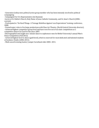 - Generation Joshua teen political action group member who has been intensely involvedin political
campaigning
- Campaigned for U.S. Representative Jim Ramstad.
-Lectorat St. Odelia’s Church, Holy Name of Jesus Catholic Community, and St. Anne’s Church (2006-
current).
- Participated in “DoHard Things- A Teenage Rebellion Against Low Expectations” training conference,
2008.
- Earned major roles in fivelarge productions with Class Act Theatre. (NorthCentral University director).
- Achieved highest competitive group level and have won fiveout of six state competitions as a
competitive dancer for Just For Kix since 2007.
-Choreographed and taught two-minute dance to sophomore men forBethel University’s annual Men’s
Dance Competition (Fall 2012).
- Achieved highest level in dance (gold level),which is reserved for most dedicated and talented students
at Sondance Studio (2006-2011).
- Multi-award winning hunter/ jumper horseback rider 2004- 2011.
 