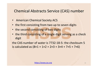 Chemical Abstracts Service (CAS) number
• American Chemical Society ACS
• the first consisting from two up to seven digits
• the second consisting of two digits
• the third consisting of a single digit serving as a check
digit
the CAS number of water is 7732-18-5: the checksum 5
is calculated as (8×1 + 1×2 + 2×3 + 3×4 + 7×5 + 7×6)
https://www.cas.org 10
 