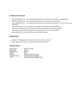 Awards & Achievements
 Bronze Award (Q1 ’15) - For outstanding performance and continued contribution in NAM banking.
 Bronze Award (Q2 ’14) - For successfully meeting SLA in processing wires payment.
 Silver Award (Q3 ‘13) - For outstanding performance and continued contribution in PTP to improve wire
payments.
 Bronze Award (Q4 ’12) - In recognition of valuable contributions to the AstraZeneca.
 Received 2nd Quarterly R & R for the best VOC from Destination Team (London Office).
 Received Certificate for Best Performer throughout for the month of October 2007.
 Received Star from Client (Airtel) for achieving 98.99% Cases.
Qualifications
 Bachelor of Arts (English) from Ranchi University, Ranchi, year 2001.
 Basic Computer Course from Lakhotia Computer Centre, Ranchi.
Personal Details
Date of Birth : 28th June 1979
Nationality : Indian
Marital Status : Married
Gender : Male
Passport : J4115138 (Valid till 2020)
Language Known: English, Hindi and Bengali
Email : pradiptapramanick123@gmail.com
 