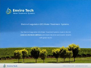 Electro-Coagulation (EC) Water Treatment Systems
www.enviro-t.com | sales@enviro-t.comEnviro Tech
Enviro Tech
Water Treatment Systems
Our Electro-Coagulation (EC) Water Treatment Systems made in the UK,
saves on chemical additions and treats industrial waste water streams
with great results.
 