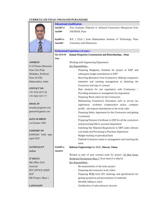 CURRICULAM VITAE: SWANAND PURANDARE
Educational Qualification
July2007 to
Jan2009
Post Graduate Diploma in Advanced Construction Management from
NICMAR, Pune
Sep2001 to
June2005
B.E. ( Civil ) from Maharashtra Institute of Technology, Pune
University with Distinction
Professional Experience ( 8 years )
July 2014 till
Date
Kumar Properties Construction and Biotechnology , Pune
ADDRESS
C-22 Pinnac Memories
Near City Pride
Multiplex, Kothrud,
Pune 411038,
Maharashtra, India
Working with Engineering Department
Key Responsibilities
˗ Preparing Budgetary Estimate for project in ERP and
subsequent budget amendments in ERP
˗ Receiving Quotation from Contractors, Making comparison
statement and assisting management in finalizing the
Contractor and type of contract
˗ Rate Analysis for rate negotiation with Contractors /
Providing assistance to management for negotiation
˗ Preparing Work orders for the Contractors
˗ Maintaining Contractor's Document such as service tax
registration, workmen compensation policy, company
profile , sub sequent amendments to the work order
˗ Preparing Safety Agreement for the Contractors and getting
it notarized
˗ Preparing Payment Certificate in ERP for all the contractors
and processing bills to accounts department
˗ Indenting Site Material Requisitions in ERP under relevant
cost heads and Processing to Purchase department
˗ Budget tracking on periodical basis
˗ Putforth Contractor issues to management and resolving the
same.
CONTACT NO.
+91 9130 4373 34
+91 9422 3671 77
EMAIL ID
swandy.p@gmail.com
geetam9@gmail.com
DATE OF BIRTH
1st October 1983
PASSPORT NO
K3695260 Valid upto
April 2022
NATIONALITY
Indian
Feb2009 to
Mar2014
Bahwan Engineering Co. LLC, Muscat, Oman
IT SKILLS
MS Office 2010
Autocad
HIT OFFICE (ERP)
SAP
MS Project ( Basic )
LANGUAGES
Worked as part of post contract team for project "Al Hail Greens
Residential Development Phase 1" from June13 to Mar14
Key Responsibilities
˗ Re-measurement of the entire project
˗ Preparing sub-contractor work orders
˗ Preparing BOQ from IFC drawings and specifications for
getting quotations and procurement of materials
˗ Monthly billing to client
˗ Certification of sub-contractor invoices
 