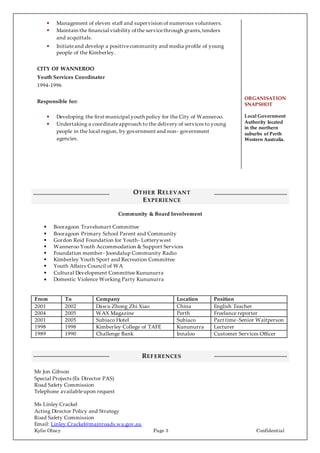 Kylie Olney Page 3 Confidential
 Management of eleven staff and supervision of numerous volunteers.
 Maintain the financial viability ofthe servicethrough grants,tenders
and acquittals.
 Initiateand develop a positivecommunity and media profile of young
people of the Kimberley.
CITY OF WANNEROO
Youth Services Coordinator
1994-1996
Responsible for:
 Developing the first municipal youth policy for the City of Wanneroo.
 Undertaking a coordinateapproach to the delivery of services to young
people in the local region, by government and non- government
agencies.
ORGANISATION
SNAPSHOT
Local Government
Authority located
in the northern
suburbs of Perth
Western Australia.
OTHER RELEVANT
EXPERIENCE
Community & Board Involvement
 Booragoon Travelsmart Committee
 Booragoon Primary School Parent and Community
 Gordon Reid Foundation for Youth- Lotterywest
 Wanneroo Youth Accommodation & Support Services
 Foundation member- Joondalup Community Radio
 Kimberley Youth Sport and Recreation Committee
 Youth Affairs Council of WA
 Cultural Development Committee Kununurra
 Domestic Violence Working Party Kununurra
From To Company Location Position
2001 2002 Dawu Zhong Zhi Xiao China English Teacher
2004 2005 WAX Magazine Perth Freelance reporter
2001 2005 Subiaco Hotel Subiaco Part time-Senior Waitperson
1998 1998 Kimberley College of TAFE Kununurra Lecturer
1989 1990 Challenge Bank Innaloo Customer Services Officer
REFERENCES
Mr Jon Gibson
Special Projects (Ex Director PAS)
Road Safety Commission
Telephone availableupon request
Ms Linley Crackel
Acting Director Policy and Strategy
Road Safety Commission
Email: Linley.Crackel@mainroads.wa.gov.au
 