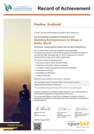 Record of Achievement
Walldorf, August 2016
Michaela Laemmler
Dean
openSAP University
Maximum score possible for this course: 180 points.
Students studying at an institute of higher education, may, at the discretion of
their institute, be awarded 5 credit points for this course.
The course also offered a virtual Team Challenge for a limited number of
participants. Participants contributing to the Team Challenge are issued with a
special certificate.
has successfully completed the following course:
Enabling Entrepreneurs to Shape a
Better World
Instructors: Leading global experts and (social) entrepreneurs
This six-week online course was brought to you by the Global
Entrepreneurship Summer School with the support of the SAP Foundation. It
was held from May 30 through July 14, 2016. It comprised 2-4 hours of
learning effort per week and 6 weekly assignments.
The course covered the following topics:
Entrepreneurship to Foster Societal Change
Deep Dive into Problem Solving and Ideation
Innovative Thinking, Approaches and Business Modelling
Preparation and Testing
Storytelling and Motivating
Scaling Sustainably
Oliver Beckmann
Co-Head
Global Entrepreneurship
Summer School
Alicia Lenze
Head of Global Corporate
Social Responsibility
SAP
Partner Course
byhosted
Pauline Krolinski
E-mail: p.krolinski@student.maastrichtuniversity.nl
The candidate scored 171 points (95%) by working on weekly
assignments and taking a final exam.
The candidate belongs to the top 20% of the course participants.
Verify online: https://open.sap.com/verify/xedis-kufav-nyman-solaf-fecyn
 