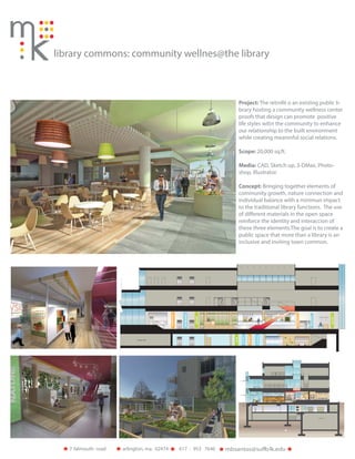 library commons: community wellnes@the library
Project: The retrofit o an existing public li-
brary hosting a community wellness center
proofs that design can promote positive
life styles witin the community to enhance
our relationship to the built environment
while creating meaninful social relations.
Scope: 20,000 sq.ft.
Media: CAD, Sketch up, 3-DMax, Photo-
shop, Illustrator.
Concept: Bringing together elements of
community growth, nature connection and
individual balance with a minimun impact
to the traditional library functions. The use
of different materials in the open space
reinforce the identity and interaccion of
these three elements.The goal is to create a
public space that more than a library is an
inclusive and inviting town common.
arlington, ma. 024747 falmouth road olk.edu617 - 953 7646
 