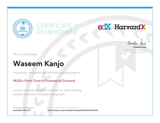 Beneficial Professor of Law
Harvard Law School
Charles Fried
VERIFIED CERTIFICATE Verify the authenticity of this certificate at
CERTIFICATE
ACHIEVEMENT
of
VERIFIED
ID
This is to certify that
Waseem Kanjo
successfully completed and received a passing grade in
HLS2x: From Trust to Promise to Contract
a course of study offered by HarvardX, an online learning
initiative of Harvard University through edX.
Issued March 6th, 2015 https://verify.edx.org/cert/afba3ee12bda4a05bc400a040d47d325
 