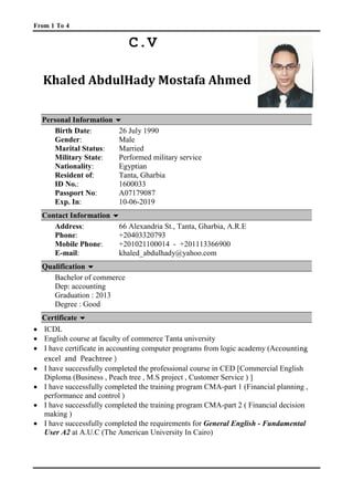 From 1 To 4
C.V
Khaled AbdulHady Mostafa Ahmed
Personal Information 
Birth Date: 26 July 1990
Gender: Male
Marital Status: Married
Military State: Performed military service
Nationality: Egyptian
Resident of: Tanta, Gharbia
ID No.: 1600033
Passport No: A07179087
Exp. In: 10-06-2019
Contact Information 
Address: 66 Alexandria St., Tanta, Gharbia, A.R.E
Phone: +20403320793
Mobile Phone: +201021100014 - +201113366900
E-mail: 1Tkhaled_abdulhady@yahoo.com1T
Qualification 
Bachelor of commerce
Dep: accounting
Graduation : 2013
Degree : Good
CCeerrttiiffiiccaattee 
• ICDL
• English course at faculty of commerce Tanta university
• I have certificate in accounting computer programs from logic academy (Accounting
excel and Peachtree )
• I have successfully completed the professional course in CED [Commercial English
Diploma (Business , Peach tree , M.S project , Customer Service ) ]
• I have successfully completed the training program CMA-part 1 (Financial planning ,
performance and control )
• I have successfully completed the training program CMA-part 2 ( Financial decision
making )
• I have successfully completed the requirements for General English - Fundamental
User A2 at A.U.C (The American University In Cairo)
 