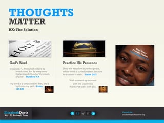 THOUGHTS
MATTER
RX:The Solution
Jesus said, “… Man shall not live by
bread alone, but by every word
that proceedeth out of the mouth
of God” - Matthew 4:4
Thy word is a lamp unto my feet, and a
light unto my path.- Psalm
119:105
God’sWord
Thou wilt keep him in perfect peace,
whose mind is stayed on thee: because
he trusteth in thee. - Isaiah 26:3
Walk moment-by-moment
with the awareness
that Christ walks with you.
Practice His Presence
11 of 11
Contact Me
elizabethd@lakepointe.org
 