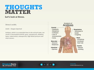 THOUGHTS
MATTER
Let’s look at Stress.
Stress is acidic.
Acidic – Oxygen deprived
Acidosis, which is an extended time in the acid pH state, can
result in rheumatoid arthritis, gout, osteoporosis, diabetes,
lupus, tuberculosis, osteoporosis, high blood pressure and
most cancers.
4 of 11
Contact Me
elizabethd@lakepointe.org
 