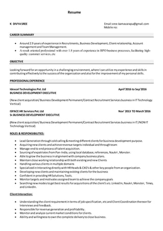Resume
K DIVYASREE Email:sree.kamavarapu@gmail.com
Mobile no:
CAREER SUMMARY
 Around2.9 yearsof experienceinRecruitments,BusinessDevelopment,Clientrelationship,Account
managementandTeamManagement.
 A result oriented professional with over 1.8 years of experience in BPO business processes,facilitating high-
quality customer services,etc
OBJECTIVE
Lookingforwardforan opportunityina challengingenvironment,where Icanutilize myexperience andskillsin
contributingeffectivelytothe successof the organizationandalsoforthe improvementof mypersonal skills.
PROFESSIONALEXPERIENCE
Idexcel TechnologiesPvt.Ltd April’2016 to Sep’2016
BUSINESS DEVELOPMENT EXECUTIVE
(Newclientacquisition/Business DevelopmentPermanent/ContractRecruitmentServicesbusinessinITTechnology
Vertical)
ISPACE HR ServicesPvt.Ltd Nov’ 2013 TO March’2016
Sr.BUSINESS DEVELOPMENT EXECUTIVE
(Newclientacquisition/BusinessDevelopment Permanent/ContractRecruitmentServices businessin IT/NON IT
TechnologyVertical)
ROLES & RESPONSIBILITIES:
 Lead Generationthroughcoldcalling&meetingdifferentclientsforbusinessdevelopmentpurpose.
 Acquiringnewclients andachieverevenue targets individual andthroughteam
 Manage endto endprocessof talentacquisition.
 Sourcingof expatriatesfromPan-India,usinglocal database,references,Naukri ,Monster.
 Able togrow the businessinalignmentwithcompanybusinessplans.
 Maintainclose workingrelationshipwithbothexistingandnew Clients
 Handlingvariousclientsinmultiple domains
 SpecializedinInteractingdirectlywithHRHeads& CXO's& otherkeypeople fromanorganization.
 Developingnewclientsandmaintainingexisting clientsforthe business
 ConfidentinprovidingHRSolutions,Tools.
 Monitortargets andmotivatesassignedteamtoachieve the companygoals
 Searchingnewmodestogetbestresultsforacquisitionsof the client’sviz.LinkedIn,Naukri,Monster, Times,
and LinkedIn.
ClientInteraction:
 Understandingthe clientrequirementintermsof jobspecification,etcandClientCoordinationthereonfor
InterviewsandFeedback.
 Responsible forrevenue generationandprofitability.
 Monitorand analyze currentmarketconditionsforclients.
 Abilityandwillingnesstoownthe complete deliverytoclose business.
 