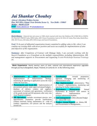 Jai Shankar Choubey
Ashcon’s Resident Welfare Society
Plot: WZ-509A, Palam (Near Dwarka Sector 1), New Delhi - 110045
Mobile – 98104-22219
Email: choubey_js@yahoo.com or jschoubey@gmail.com
About me
Work History – Entered into job arena in 1988 which started with Save the Children-UK (1988-98) to CEDPA-
US, Plan Int’l, UNICEF India, WHO-India, AHF, Vision Foundation, back in SC-UK to SC India, Plan India, Butterflies-
ANI, ACF-France, HA India, JSPL CSR Groups and Search Foundation.
Goal: To be part of influential organization (team) committed to adding value to life, where I can
combine my existing skills with newer position and assist successfully for implementation of aims
and objectives of the organization.
Summary: After Completion of Contract with Helpage India, I am currently working with the
Search Foundation as a Consultant on the multiple responsibilities including Administration, HR,
and management supports in Procurement and organizing Events/Workshops/Seminar/Trainings
etc.
Work Experience: Nearly twenty+ years of state, national and international experience upgraded
through journey to Bangladesh, Nepal, Thailand, Sri Lanka & U.K. in the following areas:
CV-JSC
 Administrative & Office Management:
Implementation of Administration Strategy,
monitoring & reporting in application across the ways
within the local law;
 Procurements and Assets Kits: Implementation of
procurement policies under approved annual budgets ;
database of old/new vendors and suppliers;
assessment of contracts and agreements; verification
of the goods receipt and bill payments after entry into
Asset Register/computer;
 HR Operations: includes recruitment process; new
appointments; orientation; provide clarifications
contract renewals; hiring; maintenance of - code of
conduct; separations; exit process and the analysis
around cut;
 Coordinating: towards preparation,
appraisal, managing and monitoring of
Administration tools;
 Plan Implementation: administrative “Plan
of Actions”; implementation, monitoring and
reporting for further improvements;
 Performance Management: Annual
Performance & Analysis with seniors in
effective implementation of
strategic/administration plans;
 Cash management: within allocated budget
for Admin/HR Units;
 Produce Annual Reports: on Admin, HR
and Procurements to Managements...
1
 