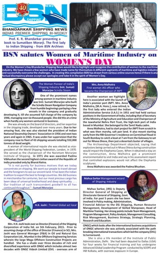 Prof. K. R. Bhandarkar presenting a
book to Sumatiben Morarji. The first lady
to Indian Shipping - from BSN Archives
BSN salutes Women of Maritime Industry on
WOMEN’S DAYOn the Women's Day Bhandarkar Shipping News would like to highlight and recognize the contribution of women to the maritime
industry. We have chosen a few women who have made name for themselves in different segments of maritime and logistics industry
and successfully overcome the challenges. In creating this compilation BSN has drawn from various online sources hence if there is any
factual discrepancy please accept our apologies and take it in the spirit of Women's Day.
One of the prominent names
among women in maritime industry
was Smt. Sumati Morarjee who built
theScindiaSteamNavigationCompany
fromhumblebeginningsparlayingafew
vessels in the company and gradually
developing it, till she assumed full charge of the company by
1946, managing over six thousand people. She did this at a time
when hardly any women ventured in business.
She was already on the board of directors, and her expertise
in the shipping trade, developed over many years. Due to her
amazing feat, she was also elected the president of Indian
National Steamship Owners' Association in 1956 and next two
years and again in 1965. It was under her supervision that the
company rose to fleet of 43 shipping vessels totalling 552,000
tonnes of dead weight.
A woman of international repute she was elected as vice-
president of the World Shipping Federation, London, in 1970.
She served as the chairperson of the Narottam Morarjee
Institute of Shipping. In 1971 she was awarded Padma
Vibhushan the second highest civilian award of the Republic of
India preceded only by Bharat Ratna.
"It is not purely for business motives that we today
concentrate on shipping. We want our people to travel abroad
and the foreigners to see our ancient land. It has been the Indian
tradition to export the best to foreign countries. We did business
in merchandise for centuries, but our most precious cargo has
been ideas of universal brotherhood and deep spirituality. . . .
Our tradition of such transcendent goodwill to all has
continued throughout." - Sumati Morarjee
Another woman we highlight
here is associated with the launch of
India's premier port JNPT. Mrs. Anna
Malhotra, [M.A. Hons.], now retired, is
the first lady who entered the Indian
Administrative Service (I.A.S.) in 1951 and had held various
positionsintheGovernmentofIndia,includingthatofSecretary
of the Ministry of Agriculture and Education and Chairperson of
the Jawaharlal Nehru Port Trust, the high-tech port of India
based in Mumbai. She belonged to the Tamil Nadu cadre.
Anna Malhotra, had to start project for JNPT from scratch in
what was then marshy, salt pan land. It also meant starting
early from the RBI Governor's residence on Carmichael Road in
South Bombay to catch a boat at 7 am from the Gateway to set
out for Nhava Sheva, then just a deserted cluster of villages.
The Archaeology Department objected, saying that
explosions being carried out in Nhava Sheva during construction
would impact the Elephanta Caves. When it obtained a stay on
the construction, Anna Malhotra got a prominent
environmentalist to visit India and say in his assessment report
that controlled explosions would not affect the Elephanta
sculptures.
Anna Malhotra was awarded the Padma Bhushan.
Mrs.AnnaMalhotra
First woman IAS officer who
became the Chairperson of JNPT
Mahua Sarkar, (IRS) is Deputy
Director General of Shipping at
Directorate General of Shipping, Govt.
of India. For past 5 years she has been
involved in Policy making, Administration,
Financial Advisor to the DG Shipping, Human Resource
Management, Development of Skilled Manpower, Head of
MaritimeTraining.HerstrongpointsincludeTeamManagement,
ProgramManagement,PolicyAnalysis,ManagementConsulting,
Risk Management, Business Strategy, Strategic Planning,
ResearchandEducation.
Mahua Sarkar Management wizard
of Shipping Industry
Mrs.H.K.JoshitookoverasDirector(Finance)oftheShipping
Corporation of India ltd. on 5th February, 2015. Prior to
assuming charge of the office of Director (Finance) in SCI, Mrs.
Joshi was General Manager (F&A) in Oil and Natural Gas
Corporation Ltd., Mumbai in the Offshore Engineering Services
wherein the large Mega Offshore Construction Projects are
handled. She has a shade over three decades of rich and
diversified experience with ONGC which includes almost two
decades with ONGC Videsh Limited (OVL - overseas arm of
H.K. Joshi : Trained Global act local
ONGC)whichlooksaftertheinternationalbusinessacquisitions
of ONGC wherein she was actively associated with the path
breakinginternationaltransactionswhichledthecompany(OVL)
to turnaround.
She is also a life member of the Institute of Public
Administration, Delhi. She had been deputed to Dallas (USA)
for four weeks for financial training and has undergone
Advanced Global Leadership Program conducted by SCOPE and
IIM Kolkata, with overseas exposure in Europe.
The Woman Pioneer of India’s
Shipping Industry Smt. Sumati
Morarjee Scindia Steam
 