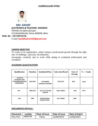 CURRICULUM VITAE
MD. KASHIF
ELECTRONICS & TELECOME ENGINEER
Mohalla,choughara,jhaugan
P.O.KHAJAKALAN, Patna-800008, Bihar
Mob. No.- +917358745158
E-mail: kashifhashmi192@gmail.com
CAREER OBJECTIVE:
To work of an organization, which nurtures professional growth through the right
mix of challenge, exposure, development,
encourages creativity and to work while aiming at continued achievement and
excellence.
ACADEMIC QUALIFICATION:
Qualification Duration Institution/Place University/Board Year of
Passing
% / Grade
B.TECH IN
ELECRONICS AND
TELECOMMUNICATION
ENGINEERING
2010-2014 SATYABAMA
UNIVERSITY,CHENNAI
AICTE,UGC 2014 64.44
12th 2008-2010 M.S.R.D.S COLLEGE
HAJIPUR
BSEB BOARD 2010 60.11
10th 2008 INTERNATIONAL
SCHOOL PATNA
ICSE BOARD 2008
56.44
DOCUMENTS DETAILS:-
Document number Place of Issue Date of issue Date of Expire
Pass Port N0551739 Patna 23/06/2015 22/06/2025
 