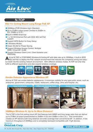 5F, No.96, Min-Chuan Rd., Hsin-Tien Dist., New Taipei City 231, TAIWAN
N.TOP
802.11n Ceiling Mount Long Range PoE AP
AirLive N.TOP use smoke detector appearance, it minimizes visibility for any type public areas, such as
enterprise, government, campuses, hotels, restaurant, coffee shop, clinic and hospital..etc.
Smoke Detector Appearance Wireless AP
irLive N.TOP is 2T2R MIMO Wireless-N Ceiling AP with data rate up to 300Mbps, it built-in IEEE
802.3af PoE to deploy the PoE network environment that reduces the complexity wiring and easy-
to-install into the existing network environment. With different wireless modes, N.TOP not only fully
fulfill to different application and also expand wireless coverage.
A
300Mbps 2T2R Wireless b/g/n Standard
Up to 27dBm output power (limited to 20dBm in
EU, 23dBm in U.S.)
Built-in MIMO Antennas
1 x 10/100 Ethernet Port with IEEE 802.3af PoE
support
Support WPS Button for Easy Setup.
5 Wireless Modes
Green WLAN for Power Saving
Support Wireless Access Control, Multiple
SSID, Virtual AP, VLAN
Support Wireless Client Limit, Client Isolation and
Watchdog
802.11802.11
b/g/nb/g/n
300300
MbpsMbps PoEPoE
802.3af802.3af
WPSWPS
ButtonButton
GreenGreen
APAPMIMOMIMO
CeilingCeiling
MountMount
Hotel Installation Oﬃce and Meeting Room Home Installation
The N.TOP is the first ceiling mount AP that features both MIMO and long range radio that can deliver
up to 27dBm of output power(limited to 20dBm in EU and 23dBm in the U.S.). This combination
creates an AP delivers both long distance and wide coverage than conventional AP. In addition, it has
maximum throughput of 300Mbps and is completely backward compatible with 11g/b devices.
300Mbps Wireless N, Up to 5x More Distance!
 