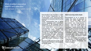 ExecutiveSurf was founded in 2000
as a direct response to the
challenges and opportunities
presented to executive search by the
internet.
Today, ExecutiveSurf has a global
search capability with recruitment
experience in 50 countries and a
closely connected community of more
t h a n 9 0 0 , 0 0 0 e x e c u t i v e s .
ExecutiveSurf is a web-enabled
recruiting firm which applies web
technologies to candidate sourcing.
Through its Global Talent Gateway,
ExecutiveSurf provides companies
and executives with information,
knowledge and support in the field of
talent: identifying it, attracting it, hiring
it.
We work at all executive levels, in all
business sectors and in all disciplines
across the globe.
Talent sourcing made simple
ExecutiveSurf is on a mission to
master the maze of channels to
identify and attract talent. We are
keenly aware that recruitment
approaches vary from country to
country - even city to city, sector to
sector, role to role. And no
recruitment market stands still. We
believe in recording the lessons learnt
from each individual search and
sharing our learning with our
stakeholders: clients, candidates and
colleagues alike. Some lessons are
universal, others are entirely market
and time specific.
It is this combination of a profound
understanding of local issues and a
culture of shared knowledge that
makes us unique.
Web enabled executive
search and selection
Get ahead of the talent curve
 