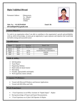 Work Experience:
Computer Proficiency:
Bipin Valjibhai Diwani
Permanent Address : Mamaymora,
Ta – Mandvi
Dis-Kutch.
370445.
Mob. No : +91 95378-05949 Email ID:
diwanibipin54@gmail.com
Career Objective:
To work in an organization where I am able to contribute to the organization’s growth and profitability
with my skills & knowledge, in terms get an opportunity to gain exposure and expertise that would help
me build a strong and successful career.
Qualifications:
Degree Year Of
Passing
Result in
Per (%)
Board / Uni.
M.B.A 2017 - PARUL UNIVERSITY
B.B.A 2014 65.04 SAURASHTRA UNIVERSITY
HSC 2011 69.73 GSHEB
SSC 2009 71.54 GSEB
Skills & ability:
 Self-discipline
 Team Player
 Organizing Abilities
 Hard worker & Quick learner
 Risk taking
 Friendly, approachable and helpful.
 Well organized, mature attitude.
• Versed with Microsoft Windows and Internet Applications
• Versed with MS Office and Tally
• 1 Year Experience as an Office Assistant At “Saptek Impex” – Rajkot
• Having knowledge of Export and Export Documentation.
• 3 Year Experience as a Cyber Café Operator At Rajkot
 