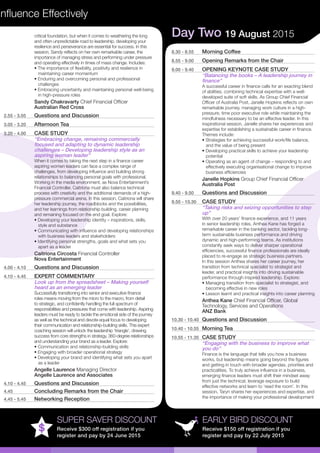 Influence Effectively
EARLY BIRD DISCOUNT
Receive $150 off registration if you
register and pay by 22 July 2015
SUPER SAVER DISCOUNT
Receive $300 off registration if you
register and pay by 24 June 2015
critical foundation, but when it comes to weathering the long
and often unpredictable road to leadership, developing your
resilience and perseverance are essential for success. In this
session, Sandy reflects on her own remarkable career, the
importance of managing stress and performing under pressure
and operating effectively in times of mass change. Includes:
• The importance of flexibility, positivity and resilience in	
maintaining career momentum
• Enduring and overcoming personal and professional	
challenges
• Embracing uncertainty and maintaining personal well-being	
in high-pressure roles
Sandy Chakravarty Chief Financial Officer
Australian Red Cross
2.55 - 3.05	 Questions and Discussion
3.05 - 3.20	 Afternoon Tea
3.20 - 4.00	 CASE STUDY
“Embracing change, remaining commercially
focused and adapting to dynamic leadership
challenges – Developing leadership style as an
aspiring woman leader”
When it comes to taking the next step in a finance career
aspiring women leaders can face a complex range of
challenges, from developing influence and building strong
relationships to balancing personal goals with professional.
Working in the media environment, as Nova Entertainment’s
Financial Controller, Caitriona must also balance technical
process with creativity and the additional demands of a high-
pressure commercial arena. In this session, Caitriona will share
her leadership journey, the roadblocks and the possibilities,
and her learnings from relationship building, career planning
and remaining focused on the end goal. Explore:
• Developing your leadership identity – inspirations, skills,	
style and substance
• Communicating with influence and developing relationships	
with business leaders and stakeholders
• Identifying personal strengths, goals and what sets you	
apart as a leader
Caitriona Circosta Financial Controller
Nova Entertainment
4.00 - 4.10	 Questions and Discussion
4.10 - 4.45	 EXPERT COMMENTARY
Look up from the spreadsheet – Making yourself
heard as an emerging leader
Successfully transitioning into senior and executive finance
roles means moving from the micro to the macro, from detail
to strategic, and confidently handling the full spectrum of
responsibilities and pressures that come with leadership. Aspiring
leaders must be ready to tackle the emotional side of the journey
as well as the technical and devote equal focus to developing
their communication and relationship-building skills. This expert
coaching session will unlock the leadership ‘triangle’, drawing
success from core strengths in strategy, 360-degree relationships
and understanding your brand as a leader. Explore:
• Communication and relationship-building skills
• Engaging with broader operational strategy
• Developing your brand and identifying what sets you apart	
as a leader
Angelle Laurence Managing Director
Angelle Laurence and Associates
4.10 - 4.45	 Questions and Discussion
4.45	 Concluding Remarks from the Chair
4.45 - 5.45	 Networking Reception
Day Two 19 August 2015
8.30 - 8.55	 Morning Coffee
8.55 - 9.00	 Opening Remarks from the Chair
9.00 - 9.40	 OPENING KEYNOTE CASE STUDY
“Balancing the books – A leadership journey in
finance”
A successful career in finance calls for an exacting blend
of abilities, combining technical expertise with a well-
developed suite of soft skills. As Group Chief Financial
Officer of Australia Post, Janelle Hopkins reflects on own
remarkable journey, managing work culture in a high-
pressure, time poor executive role while maintaining the
mindfulness necessary to be an effective leader. In this
inspirational session, Janelle shares her experiences and
expertise for establishing a sustainable career in finance.
Themes include:
• Strategies for achieving successful work/life balance,	
and the value of being present
• Developing practical skills to achieve your leadership	
potential
• Operating as an agent of change – responding to and	
effectively executing organisational change to improve	
business efficiencies
Janelle Hopkins Group Chief Financial Officer
Australia Post
9.40 - 9.50	 Questions and Discussion
9.50 - 10.30	 CASE STUDY
“Taking risks and seizing opportunities to step
up”
With over 20 years’ finance experience, and 11 years
in senior leadership roles, Anthea Kane has forged a
remarkable career in the banking sector, tackling long-
term sustainable business performance and driving
dynamic and high-performing teams. As institutions
constantly seek ways to deliver sharper operational
efficiencies, successful finance professionals are ideally
placed to re-engage as strategic business partners.
In this session Anthea shares her career journey, her
transition from technical specialist to strategist and
leader, and practical insights into driving sustainable
performance through inspired leadership. Explore:
• Managing transition from specialist to strategist, and	
becoming effective in new roles
• Lesson learnt and practical insights into career planning
Anthea Kane Chief Financial Officer, Global
Technology, Services and Operations
ANZ Bank
10.30 - 10.40	 Questions and Discussion
10.40 - 10.55	 Morning Tea
10.55 - 11.35	 CASE STUDY
“Engaging with the business to improve what
you do”
Finance is the language that tells you how a business
works, but leadership means going beyond the figures
and getting in touch with broader agendas, priorities and
practicalities. To truly achieve influence in a business,
emerging finance leaders must shift their mindset away
from just the technical, leverage exposure to build
effective networks and learn to ‘read the room’. In this
session, Taryn shares her experiences and expertise, and
the importance of making your professional development
 