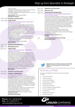Follow this event on Twitter using the event hashtag
#WIF15 and @LiquidLearning for daily industry
updates!
Step up from Specialist to Strategist
Phone: +61 2 8239 9700
Fax: +61 2 8239 9777
www.liquidlearning.com.au
3.05 - 3.15	 Questions and Discussion
3.15 - 3.30	 Afternoon Tea
3.30 - 4.20	 INTERACTIVE ROUNDTABLE
Future directions for emerging female leaders in
finance and accounting
Finance at the executive level is an evolving function, engaging
more and more with the business on a strategic basis, calling
on high-level communication, influencing and negotiation skills
and developing into often unexpected leadership roles. This
interactive roundtable session will delve deeper into some of the
major themes that have emerged over the two days, exploring
the ongoing progression of women in finance transitioning
from finance and accounting specialists to senior executives,
marking out career roadmaps and developing the mindset for
success. Discussion will look at:
• Finance functions as a strategic business partner
• Transformative leadership in times of mass change
• Mindfulness of personal life alongside career and strategies	
for balancing priorities
Margherita Larné-Jones Director
CLS360
4.20	 Concluding Remarks from the Chair
and Summit Close
a priority. Explore:
• Develop understanding, earn respect to achieve influence
• Strategies to step outside your comfort zone
• Effectively delegating and leveraging networks to get work	
out to the business
Taryn Rulton Chief Financial Officer
Ambulance Victoria
11.35 - 11.45	 Questions and Discussion
11.45 - 12.25	 CASE STUDY
“Breaking out of the back office – Real-world
CFO on the front-lines”
The road to success is rarely a linear one and it can be
hard to anticipate the range of skills and experiences that
will best equip you for leadership. Sometimes a sideways
step, or even a backwards one, can open up unexpected
and invaluable opportunities. In this session, Lisa reflects
on her career journey, the importance of taking risks and
exploring potential pathways outside of finance, and shares
insights into the challenges and choices that have defined
her career so far. Includes:
• Recognising the value of non-conventional pathways
• Broadening your skills base beyond pure finance roles
• Developing communication and engagement skills –	
getting out the back office
Lisa Canestra Chief Financial Officer
Georg Jensen
12.25 - 12.35	 Questions and Discussion
12.35 - 1.35	 Networking Lunch
1.35 - 2.15	 CASE STUDY
“Take the lead on your career – Proactively
planning for success”
Most finance and accounting leaders start their careers
with a particular set of skills or technical expertise, most
often drawn from formal qualifications, but these tools will
only take you so far. To progress into senior roles, leaders
are challenged to absorb increased pressure and workload
and to rapidly expand their skillset to perform as a strategic
decision-maker. In this session, Mary will discuss her career
journey and progression to the role of VP, Finance, at
Effective Measure, and CFO at Blue Illusion. Explore:
• Speaking up and setting your own leadership agenda
• Self-promotion and strategically progressing your career
• Making the transition from technical specialist to leader
Mary Karolyi Chief Financial Officer
Blue Illusion
2.15 - 2.25	 Questions and Discussion
2.25 - 3.05	 EXPERT COMMENTARY
Leveraging your leadership brand
Great leaders know the importance of leadership brand in
successfully influencing others to drive business outcomes.
Consistently delivering your own special brand of leadership
requires careful planning, thought and deliberate action.
In this expert session, Melissa will draw on disciplines
including psychology, marketing, strategy and leadership.
She will share key insights into developing your own unique
leadership brand, articulating your message and engaging
others. Takeaways will include:
• Tools and techniques for defining your leadership brand
• Getting stakeholders to invest in your brand
• Leveraging your brand for career progression
Melissa Rosenthal Director, Executive Coach,
Leadership Expert
South View Consulting
•	 Chief Financial Officer
•	 Financial Controller
•	 Group Finance Manager
•	 Finance Director / Manager
•	 Budget Management
•	 Forecasting and Planning
•	 Director / Manager Corporate Services
•	 Financial / Business Analyst
•	 Finance Officer
•	 Management Accountant
•	 Financial Accountant
WHO WILL ATTEND
Executives and Managers in Finance roles across all industries
including:
 