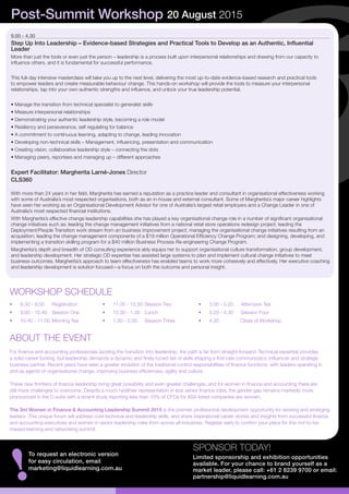 9.00 - 4.30
Step Up Into Leadership – Evidence-based Strategies and Practical Tools to Develop as an Authentic, Influential
Leader
More than just the tools or even just the person – leadership is a process built upon interpersonal relationships and drawing from our capacity to
influence others, and it is fundamental for successful performance.
This full-day intensive masterclass will take you up to the next level, delivering the most up-to-date evidence-based research and practical tools
to empower leaders and create measurable behaviour change. This hands-on workshop will provide the tools to measure your interpersonal
relationships, tap into your own authentic strengths and influence, and unlock your true leadership potential.
• Manage the transition from technical specialist to generalist skills
• Measure interpersonal relationships
• Demonstrating your authentic leadership style, becoming a role model
• Resiliency and perseverance, self regulating for balance
• A commitment to continuous learning, adapting to change, leading innovation
• Developing non-technical skills – Management, influencing, presentation and communication
• Creating vision, collaborative leadership style – connecting the dots
• Managing peers, reportees and managing up – different approaches
Expert Facilitator: Margherita Larné-Jones Director
CLS360
With more than 24 years in her field, Margherita has earned a reputation as a practice leader and consultant in organisational effectiveness working
with some of Australia’s most respected organisations, both as an in-house and external consultant. Some of Margherita’s major career highlights
have seen her working as an Organisational Development Advisor for one of Australia’s largest retail employers and a Change Leader in one of
Australia’s most respected financial institutions.
With Margherita’s effective change leadership capabilities she has played a key organisational change role in a number of significant organisational
change initiatives such as: leading the change management initiatives from a national retail store operations redesign project; leading the
Deployment/People Transition work stream from an business improvement project; managing the organisational change initiatives resulting from an
acquisition; leading the change management components of a $19 million Operational Efficiency Change Program; and designing, developing, and
implementing a transition skilling program for a $40 million Business Process Re-engineering Change Program.
Margherita’s depth and breadth of OD consulting experience ably equips her to support organisational culture transformation, group development,
and leadership development. Her strategic OD expertise has assisted large systems to plan and implement cultural change initiatives to meet
business outcomes. Margherita’s approach to team effectiveness has enabled teams to work more cohesively and effectively. Her executive coaching
and leadership development is solution focused—a focus on both the outcome and personal insight.
SPONSOR TODAY!
Limited sponsorship and exhibition opportunities
available. For your chance to brand yourself as a
market leader, please call: +61 2 8239 9700 or email:
partnership@liquidlearning.com.au
!
To request an electronic version
for easy circulation, email
marketing@liquidlearning.com.au
Post-Summit Workshop 20 August 2015
ABOUT THE EVENT
•	 8.30 - 9.00	 Registration
•	 9.00 - 10.40	 Session One
•	 10.40 - 11.00	Morning Tea
WORKSHOP SCHEDULE
•	 11.00 - 12.30	Session Two
•	 12.30 - 1.30	 Lunch
•	 1.30 - 3.00	 Session Three
•	 3.00 - 3.20	 Afternoon Tea
•	 3.20 - 4.30	 Session Four
•	 4.30	 Close of Workshop
For finance and accounting professionals tackling the transition into leadership, the path is far from straight-forward. Technical expertise provides
a solid career footing, but leadership demands a dynamic and finely-tuned set of skills shaping a first-rate communicator, influencer and strategic
business partner. Recent years have seen a greater evolution of the traditional control responsibilities of finance functions, with leaders operating in
and as agents of organisational change, improving business efficiencies, agility and culture.
These new frontiers of finance leadership bring great possibility and even greater challenges, and for women in finance and accounting there are
still more challenges to overcome. Despite a much healthier representation in less senior finance roles, the gender gap remains markedly more
pronounced in the C-suite with a recent study reporting less than 10% of CFOs for ASX-listed companies are women.
The 3rd Women in Finance & Accounting Leadership Summit 2015 is the premier professional development opportunity for existing and emerging
leaders. This unique forum will address core technical and leadership skills, and share inspirational career stories and insights from successful finance
and accounting executives and women in senior leadership roles from across all industries. Register early to confirm your place for this not-to-be-
missed learning and networking summit.
 