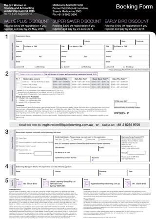 The 3rd Women in
Finance and Accounting
Leadership Summit 2015
18, 19 & 20 August 2015
Booking Form
SUPER SAVER DISCOUNT
Receive $300 off registration if you
register and pay by 24 June 2015
EARLY BIRD DISCOUNT
Receive $150 off registration if you
register and pay by 22 July 2015
Registration Policy
If you are unable to attend this event, you may send a substitute delegate in your place at no additional cost. Please
advise us of any substitutions as soon as possible. Alternatively, you may transfer your registration to another event run
by Liquid Learning Group Pty Ltd. A 10% service fee may apply. Should you wish to cancel your registration, please notify
us in writing as soon as possible and a credit note will be issued valid for use towards any future event held by Liquid
Learning Group Pty Ltd in the twelve months following date of issuance. Cancellation notifications received less than 14
days from the event running will receive a credit note to the value of the registration fee less a service fee of $400 plus
GST. Liquid Learning Group Pty Ltd does not provide refunds for cancellation. The prices above are based on one person
per registration. It is not possible for multiple people to attend within any day of the event on a single registration. Split
tickets, i.e. a different person attending each day of the event, can be arranged. A fee will apply. Please call us for details.
Liquid Learning Group Pty Ltd takes all care to produce high quality events that deliver as promised. All advertised
details are correct at time of publishing. However, when circumstances beyond our control prevail, we reserve the right to
change program content, facilitators or venues. We also reserve the right to cancel or reschedule events if circumstances
arise whereby performance of the event is no longer feasible, possible or legal. Liquid Learning Group Pty Ltd will not be
responsible for any loss or damage arising from any changes to or cancelling or rescheduling of an event. If an event is
cancelled or rescheduled, Liquid Learning Group Pty Ltd will make every effort to contact every registered delegate; if an
event is cancelled or you are unable to attend the rescheduled event you will be issued with a credit note valid for use
towards any future Liquid Learning Group Pty Ltd event held in the twelve months following date of issuance.
Disclaimer
Liquid Learning Group Pty Ltd has taken due care in selecting qualified professionals as its authors and course
facilitators. The information provided by course facilitators is not produced by Liquid Learning Group Pty Ltd and should
not be regarded as advice. Liquid Learning Group Pty Ltd accepts no responsibility for reliance on such information and
recommends that its clients seek further professional advice.
Privacy Statement
Liquid Learning Group Pty Ltd is committed to your privacy. All information collected on this registration will be held in
the strictest of confidence and in accordance with the Privacy Act 1988. Liquid Learning Group Pty Ltd will add your
information to a secure database. This will be used primarily to contact you for ongoing research, product development
and notice of future events and services offered by Liquid Learning Group Pty Ltd. Occasionally you may receive
information from organisations associated with Liquid Learning Group Pty Ltd. If you do not wish to receive such
information please tick this box: c
To update or have your details deleted please advise our Database team at Liquid Learning Group Pty Ltd,
Level 9, 80 Clarence Street, Sydney NSW 2000, PH: +61 2 8239 9700, FX: +61 2 8239 9777,
email: database@liquidlearning.com.au 
© 2015 Liquid Learning Group Pty Ltd ACN 108 415 354
1
2
Email this form to: registration@liquidlearning.com.au or Call us on: +61 2 8239 9700
PaymentDetails
Please Note: Payment is required prior to attending this event.
c Credit Card
c Cheque (payable to Liquid Learning Group Pty Ltd)
c Electronic Funds Transfer
c Please invoice me:
Purchase Order No. #
Credit Card Details - Please charge my credit card for this registration:
Card Type c Visa c MasterCard c Diners Club c American Express
Electronic Funds Transfer (EFT)
Please transfer funds directly to:
Westpac Account Name: Liquid
Learning Group Pty Ltd
BSB: 032 002
Account No: 407 273
SWIFT Code: WPACAU2S
Amount
Please quote ref WIF0815
and registrant name
Note: 2% surcharge applies to Diners Club and American Express payments
Card Number Expiry
Full Name as on card
Cardholder’s Contact Number Signature
X
Authorisation
Authorising Manager’s Details: This registration is invalid without a signature.
Name Position Signature
X
Date
SendTo
Fax Mail Email Phone
7 +61 2 8239 9777
*
Liquid Learning Group Pty Ltd
GPO Box 1542
Sydney NSW 2001
: registration@liquidlearning.com.au
) +61 2 8239 9700
3
4
5
Melbourne Marriott Hotel
Corner Exhibition & Lonsdale
Streets Melbourne 3000
Ph: +61 3 9662 3900
VALUE PLUS DISCOUNT
Receive $400 off registration if you
register and pay by 20 May 2015
RegistrationInformation
Organisation Name
Address Suburb State Postcode
Title Full Name or TBA Title Full Name or TBA Title Full Name or TBA
Position Position Position
Phone Fax Phone Fax Phone Fax
Email Email Email
c Summit c Workshop c Summit c Workshop c Summit c Workshop
* Please photocopy this form if more than three will attend
YourInvestment
c Please confirm my registration for The 3rd Women in Finance and Accounting Leadership Summit 2015
TOTAL incl GST
All Prices listed in Australian Dollars
WIF0815 - P
No. # Options (per person)
Summit + 1 Full-Day Workshop (3 days)
Summit Only (2 days)
1 Full-Day Workshop (1 day)
Standard Rate
$3895 + GST = ($4284.50)
$2795 + GST = ($3074.50)
$1395 + GST = ($1534.50)
Early Bird Rate*
$3745 + GST = ($4119.50)
$2645 + GST = ($2909.50)
$1295 + GST = ($1424.50)
Super Saver Rate**
$3595 + GST = ($3954.50)
$2495 + GST = ($2744.50)
$1245 + GST = ($1369.50)
Value Plus Rate***
$3495 + GST = ($3844.50)
$2395 + GST = ($2634.50)
$1195 + GST = ($1314.50)
* Receive $150 off registration if you register and pay by 22 July 2015
** Receive $300 off registration if you register and pay by 24 June 2015
*** Receive $400 off registration if you register and pay by 20 May 2015
Group Discounts Available:
3 – 4 people: 10% off Standard Rate
5 – 7 people: 15% off Standard Rate
8 + people: 20% off Standard Rate
Conditions:
Group Discounts apply for bookings made simultaneously. Only one discount applies. Group discounts apply to standard rates only. Group
discounts are not applicable to Value Plus, Super Saver and Early Bird rates. Value Plus, Super Saver and Early Bird Discounts are not
applicable to the individual Workshop. Discounts cannot be applied retrospectively and must be claimed at the time of booking. Liquid
Learning Group reserves the right to have sole discretion on an organisation’s eligibility for discounts.
Note: Course materials, refreshments & lunches are included. Travel and accommodation are NOT included. Registration Options are per
person only.
 