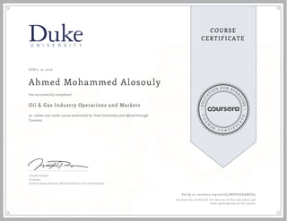 EDUCA
T
ION FOR EVE
R
YONE
CO
U
R
S
E
C E R T I F
I
C
A
TE
COURSE
CERTIFICATE
APRIL 16, 2016
Ahmed Mohammed Alosouly
Oil & Gas Industry Operations and Markets
an online non-credit course authorized by Duke University and offered through
Coursera
has successfully completed
Lincoln Pratson
Professor
Earth & Ocean Sciences, Nicholas School of the Environment
Verify at coursera.org/verify/SRPHZEXAWZD3
Coursera has confirmed the identity of this individual and
their participation in the course.
 