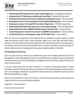 Earthmover Tyre Consultant – Tyre Design , Manufacturing , Retreading and Repairing . Page 3
Shaw Tyre Services Pty Ltd
ABN : 22 152 870 301
A
Unit 51 , Lot 6 , VerdelhoDrive ,
The Vines, Perth , WA , 6069
A Redeveloped OTR Compounds for Loader and Haulage tyres – PE Bridgestone Factory.
 Integrated the SPT Warehouse and Retread Curing Plant – Kewdale Factory Perth.
 Redesigned Manufacturing Process for Efficiency and Quality reasons – SPT Girraween.
 DevelopedaPrecure Semi-Automatic PLC ControlledBuilding Machine – SPT Girraween.
 Developed a process for doing OTR Truck wheel Alignments – OTRACO Engineering.
 Redeveloped OTR Radial Retread Process and Compound Range – RTT Retreading Plant.
 Redeveloped Coba Tyres 4000X57 BG100 casing to eliminate CBU – Hongyu (China).
 Project Management- Roy Hill Investment in 50/80R57 development – Taishan (China).
 Assisted Coba Tyres in developing a range of OTR Radial Tyres – Haian (China).
With over 30 years of experience in the Industry this has allowed me to get involved in a wide
range of products namely: Tubes, Cycle, Passenger, Light Truck, Truck, Rear and Front Tractor,
Industrial, Aircraftand Earthmover Tyres. Mainly in the Earthmoving Industry.This experience in
Tyre Design, Manufacturing and Retreading Process has been invaluable, as it has provided me
with the right assistance in dealing with any product related problems in the field.
5.0 Management Experience.
Over the years the Tyre Industry has enabled me to gain some valuable experience in General
Management, Project Management, Research and Development, Quality Assurance, Equipment
Procurement, Human Resource Management, Budgeting and Forecasting, Trouble Shooting and
lastly Customer Liason.
In the last three years STS has been involved in a number of Consulting Projects in China
providing support for the Mining Industry in Australia. These have been big investment projects
with some Strategic importance to provide the Mining House/Tyre Dealership with security of
Off-The-Road (OTR) tyre supply.
Given my working history in the Tyre Industry, STS will strive to provide you with professional
support and ensure successful project outcomes.
Greg Shaw – Tyre Consultant
Shaw Tyre Services Pty Ltd
 