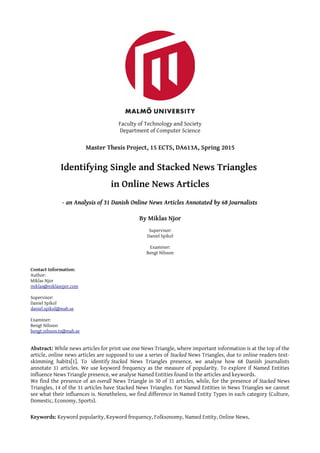 Faculty of Technology and Society
Department of Computer Science
Master Thesis Project, 15 ECTS, DA613A, Spring 2015
Identifying Single and Stacked News Triangles
in Online News Articles
- an Analysis of 31 Danish Online News Articles Annotated by 68 Journalists
By Miklas Njor
Supervisor:
Daniel Spikol
Examiner:
Bengt Nilsson
Contact Information:
Author:
Miklas Njor
miklas@miklasnjor.com
Supervisor:
Daniel Spikol
daniel.spikol@mah.se
Examiner:
Bengt Nilsson
bengt.nilsson.ts@mah.se
Abstract: While news articles for print use one News Triangle, where important information is at the top of the
article, online news articles are supposed to use a series of Stacked News Triangles, due to online readers text-
skimming habits[1]. To identify Stacked News Triangles presence, we analyse how 68 Danish journalists
annotate 31 articles. We use keyword frequency as the measure of popularity. To explore if Named Entities
influence News Triangle presence, we analyse Named Entities found in the articles and keywords.
We find the presence of an overall News Triangle in 30 of 31 articles, while, for the presence of Stacked News
Triangles, 14 of the 31 articles have Stacked News Triangles. For Named Entities in News Triangles we cannot
see what their influences is. Nonetheless, we find difference in Named Entity Types in each category (Culture,
Domestic, Economy, Sports).
Keywords: Keyword popularity, Keyword frequency, Folksonomy, Named Entity, Online News,
 