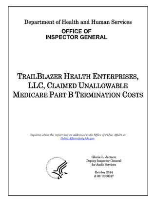 Department of Health and Human Services
OFFICE OF
INSPECTOR GENERAL
TRAILBLAZER HEALTH ENTERPRISES,
LLC, CLAIMED UNALLOWABLE
MEDICARE PART B TERMINATION COSTS
Gloria L. Jarmon
Deputy Inspector General
for Audit Services
October 2014
A-06-13-00017
Inquiries about this report may be addressed to the Office of Public Affairs at
Public.Affairs@oig.hhs.gov.
 