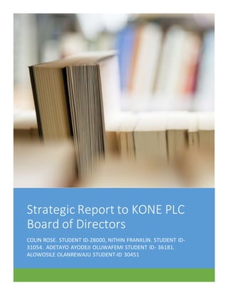 Strategic Report to KONE PLC
Board of Directors
COLIN ROSE. STUDENT ID-28000, NITHIN FRANKLIN. STUDENT ID-
31054. ADETAYO AYODEJI OLUWAFEMI STUDENT ID- 36181.
ALOWOSILE OLANREWAJU STUDENT-ID 30451
 