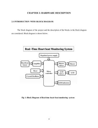 4
CHAPTER 2: HARDWARE DESCRIPTION
2.1 INTRODUCTION WITH BLOCK DIAGRAM:
The block diagram of the project and the description of the blocks in the block diagram
are considered. Block diagram is shown below.
Fig 1: Block Diagram of Real time heart beat monitoring system
 