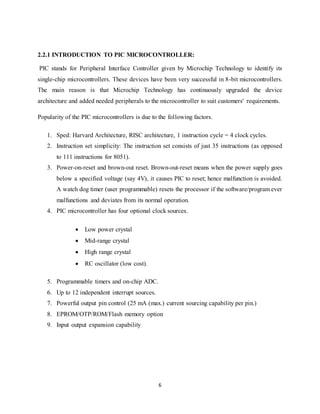 6
2.2.1 INTRODUCTION TO PIC MICROCONTROLLER:
PIC stands for Peripheral Interface Controller given by Microchip Technology to identify its
single-chip microcontrollers. These devices have been very successful in 8-bit microcontrollers.
The main reason is that Microchip Technology has continuously upgraded the device
architecture and added needed peripherals to the microcontroller to suit customers' requirements.
Popularity of the PIC microcontrollers is due to the following factors.
1. Sped: Harvard Architecture, RISC architecture, 1 instruction cycle = 4 clock cycles.
2. Instruction set simplicity: The instruction set consists of just 35 instructions (as opposed
to 111 instructions for 8051).
3. Power-on-reset and brown-out reset. Brown-out-reset means when the power supply goes
below a specified voltage (say 4V), it causes PIC to reset; hence malfunction is avoided.
A watch dog timer (user programmable) resets the processor if the software/program ever
malfunctions and deviates from its normal operation.
4. PIC microcontroller has four optional clock sources.
 Low power crystal
 Mid-range crystal
 High range crystal
 RC oscillator (low cost).
5. Programmable timers and on-chip ADC.
6. Up to 12 independent interrupt sources.
7. Powerful output pin control (25 mA (max.) current sourcing capability per pin.)
8. EPROM/OTP/ROM/Flash memory option
9. Input output expansion capability
 
