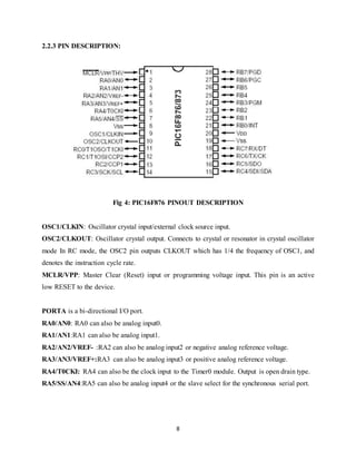 8
2.2.3 PIN DESCRIPTION:
Fig 4: PIC16F876 PINOUT DESCRIPTION
OSC1/CLKIN: Oscillator crystal input/external clock source input.
OSC2/CLKOUT: Oscillator crystal output. Connects to crystal or resonator in crystal oscillator
mode In RC mode, the OSC2 pin outputs CLKOUT which has 1/4 the frequency of OSC1, and
denotes the instruction cycle rate.
MCLR/VPP: Master Clear (Reset) input or programming voltage input. This pin is an active
low RESET to the device.
PORTA is a bi-directional I/O port.
RA0/AN0: RA0 can also be analog input0.
RA1/AN1:RA1 can also be analog input1.
RA2/AN2/VREF- :RA2 can also be analog input2 or negative analog reference voltage.
RA3/AN3/VREF+:RA3 can also be analog input3 or positive analog reference voltage.
RA4/T0CKI: RA4 can also be the clock input to the Timer0 module. Output is open drain type.
RA5/SS/AN4:RA5 can also be analog input4 or the slave select for the synchronous serial port.
 