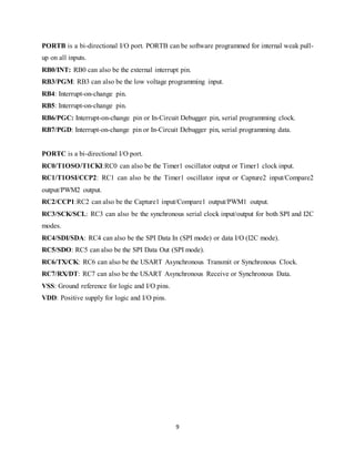 9
PORTB is a bi-directional I/O port. PORTB can be software programmed for internal weak pull-
up on all inputs.
RB0/INT: RB0 can also be the external interrupt pin.
RB3/PGM: RB3 can also be the low voltage programming input.
RB4: Interrupt-on-change pin.
RB5: Interrupt-on-change pin.
RB6/PGC: Interrupt-on-change pin or In-Circuit Debugger pin, serial programming clock.
RB7/PGD: Interrupt-on-change pin or In-Circuit Debugger pin, serial programming data.
PORTC is a bi-directional I/O port.
RC0/T1OSO/T1CKI:RC0 can also be the Timer1 oscillator output or Timer1 clock input.
RC1/T1OSI/CCP2: RC1 can also be the Timer1 oscillator input or Capture2 input/Compare2
output/PWM2 output.
RC2/CCP1:RC2 can also be the Capture1 input/Compare1 output/PWM1 output.
RC3/SCK/SCL: RC3 can also be the synchronous serial clock input/output for both SPI and I2C
modes.
RC4/SDI/SDA: RC4 can also be the SPI Data In (SPI mode) or data I/O (I2C mode).
RC5/SDO: RC5 can also be the SPI Data Out (SPI mode).
RC6/TX/CK: RC6 can also be the USART Asynchronous Transmit or Synchronous Clock.
RC7/RX/DT: RC7 can also be the USART Asynchronous Receive or Synchronous Data.
VSS: Ground reference for logic and I/O pins.
VDD: Positive supply for logic and I/O pins.
 