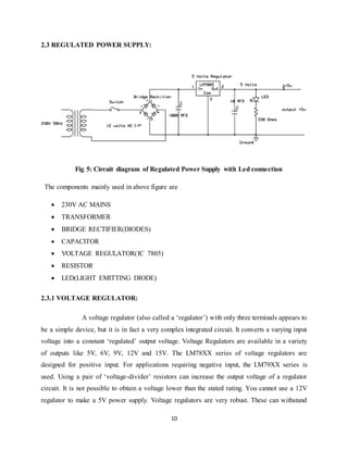 10
2.3 REGULATED POWER SUPPLY:
Fig 5: Circuit diagram of Regulated Power Supply with Led connection
The components mainly used in above figure are
 230V AC MAINS
 TRANSFORMER
 BRIDGE RECTIFIER(DIODES)
 CAPACITOR
 VOLTAGE REGULATOR(IC 7805)
 RESISTOR
 LED(LIGHT EMITTING DIODE)
2.3.1 VOLTAGE REGULATOR:
A voltage regulator (also called a „regulator‟) with only three terminals appears to
be a simple device, but it is in fact a very complex integrated circuit. It converts a varying input
voltage into a constant „regulated‟ output voltage. Voltage Regulators are available in a variety
of outputs like 5V, 6V, 9V, 12V and 15V. The LM78XX series of voltage regulators are
designed for positive input. For applications requiring negative input, the LM79XX series is
used. Using a pair of „voltage-divider‟ resistors can increase the output voltage of a regulator
circuit. It is not possible to obtain a voltage lower than the stated rating. You cannot use a 12V
regulator to make a 5V power supply. Voltage regulators are very robust. These can withstand
 
