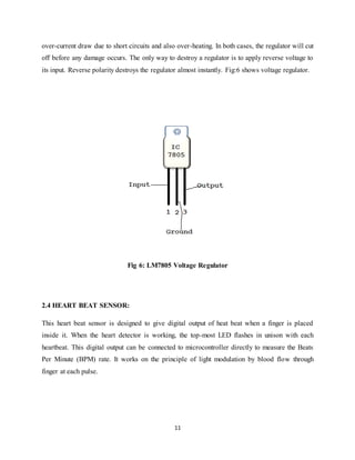 11
over-current draw due to short circuits and also over-heating. In both cases, the regulator will cut
off before any damage occurs. The only way to destroy a regulator is to apply reverse voltage to
its input. Reverse polarity destroys the regulator almost instantly. Fig:6 shows voltage regulator.
Fig 6: LM7805 Voltage Regulator
2.4 HEART BEAT SENSOR:
This heart beat sensor is designed to give digital output of heat beat when a finger is placed
inside it. When the heart detector is working, the top-most LED flashes in unison with each
heartbeat. This digital output can be connected to microcontroller directly to measure the Beats
Per Minute (BPM) rate. It works on the principle of light modulation by blood flow through
finger at each pulse.
 