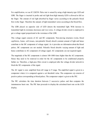 13
For amplification, we use IC LM358. Pulse rate is sensed by using a high intensity type LED and
LDR. The finger is inserted in probe and red light from high intensity LED is allowed to fall on
the finger. The amount of red light absorbed by finger varies according to the pulsatile blood
flow in the finger. Therefore the amount of light transmitted varies according to the blood flow.
The LDR placed on opposite side of LED detects the transmitted light. With increase in
transmitted light its resistance decreases and vice-versa. A voltage divider circuit is employed to
get a voltage signal proportional to the resistance of the LDR.
This voltage signal consists of AC and DC components. Non-moving structures (veins, blood
capillaries, bones, soft tissues, non-pulsatile blood) absorb constant amount of light and hence
contribute to the DC component of voltage signal. As it provides no information about the blood
pulses, DC components are not needed. Pulsatile blood absorbs varying amount of light and
hence contributes to AC component of voltage signal. AC components are our required signal.
The magnitude of the DC components is almost 100-1000 times higher than the AC components.
Hence they need to be removed in order for the AC components to be conditioned properly
further on. Therefore, a high pass filter circuit is employed after the voltage divider network to
block the DC components of the signal.
The AC signal is now amplified from mV range to V range. The amplified signal is given to a
comparator where it is compared against a set threshold value. The comparator o/p consists of
positive pulses corresponding to blood pulses. The comparator output is given to the PIC.
The PIC calculates the time duration between 2 successive pulses and then computes the
instantaneous heart rate. The PIC then proceeds to display the calculated heart rate on the LCD
display.
 