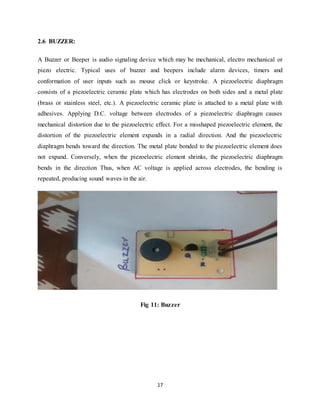 17
2.6 BUZZER:
A Buzzer or Beeper is audio signaling device which may be mechanical, electro mechanical or
piezo electric. Typical uses of buzzer and beepers include alarm devices, timers and
conformation of user inputs such as mouse click or keystroke. A piezoelectric diaphragm
consists of a piezoelectric ceramic plate which has electrodes on both sides and a metal plate
(brass or stainless steel, etc.). A piezoelectric ceramic plate is attached to a metal plate with
adhesives. Applying D.C. voltage between electrodes of a piezoelectric diaphragm causes
mechanical distortion due to the piezoelectric effect. For a misshaped piezoelectric element, the
distortion of the piezoelectric element expands in a radial direction. And the piezoelectric
diaphragm bends toward the direction. The metal plate bonded to the piezoelectric element does
not expand. Conversely, when the piezoelectric element shrinks, the piezoelectric diaphragm
bends in the direction Thus, when AC voltage is applied across electrodes, the bending is
repeated, producing sound waves in the air.
Fig 11: Buzzer
 