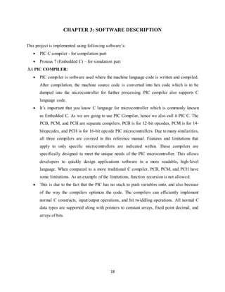 18
CHAPTER 3: SOFTWARE DESCRIPTION
This project is implemented using following software‟s:
 PIC C compiler - for compilation part
 Proteus 7 (Embedded C) – for simulation part
3.1 PIC COMPILER:
 PIC compiler is software used where the machine language code is written and compiled.
After compilation, the machine source code is converted into hex code which is to be
dumped into the microcontroller for further processing. PIC compiler also supports C
language code.
 It‟s important that you know C language for microcontroller which is commonly known
as Embedded C. As we are going to use PIC Compiler, hence we also call it PIC C. The
PCB, PCM, and PCH are separate compilers. PCB is for 12-bit opcodes, PCM is for 14-
bitopcodes, and PCH is for 16-bit opcode PIC microcontrollers. Due to many similarities,
all three compilers are covered in this reference manual. Features and limitations that
apply to only specific microcontrollers are indicated within. These compilers are
specifically designed to meet the unique needs of the PIC microcontroller. This allows
developers to quickly design applications software in a more readable, high-level
language. When compared to a more traditional C compiler, PCB, PCM, and PCH have
some limitations. As an example of the limitations, function recursion is not allowed.
 This is due to the fact that the PIC has no stack to push variables onto, and also because
of the way the compilers optimize the code. The compilers can efficiently implement
normal C constructs, input/output operations, and bit twiddling operations. All normal C
data types are supported along with pointers to constant arrays, fixed point decimal, and
arrays of bits.
 