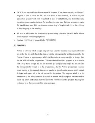19
 PIC C is not much different from a normal C program. If you know assembly, writing a C
program is not a crisis. In PIC, we will have a main function, in which all your
application specific work will be defined. In case of embedded C, you do not have any
operating system running in there. So you have to make sure that your program or main
file should never exit. This can be done with the help of simple while (1) or for (;;) loop
as they are going to run infinitely.
 We have to add header file for controller you are using, otherwise you will not be able to
access registers related to peripherals.
 #include <16F876.h> // header file for PIC 16F876//
3.2 PROTEUS:
Proteus is software which accepts only hex files. Once the machine code is converted into
hex code, that hex code has to be dumped into the microcontroller and this is done by the
Proteus. Proteus is a programmer which itself contains a microcontroller in it other than
the one which is to be programmed. This microcontroller has a program in it written in
such a way that it accepts the hex file from the pic compiler and dumps this hex file into
the microcontroller which is to be programmed. As the Proteus programmer requires
power supply to be operated, this power supply is given from the power supply circuit
designed and connected to the microcontroller in proteus. The program which is to be
dumped in to the microcontroller is edited in proteus and is compiled and executed to
check any errors and hence after the successful compilation of the program the program
is dumped in to the microcontroller using a dumper.
 