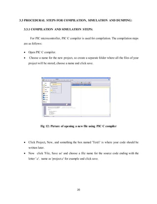 20
3.3 PROCEDURAL STEPS FOR COMPILATION, SIMULATION AND DUMPING:
3.3.1 COMPILATION AND SIMULATION STEPS:
For PIC microcontroller, PIC C compiler is used for compilation. The compilation steps
are as follows:
 Open PIC C compiler.
 Choose a name for the new project, so create a separate folder where all the files of your
project will be stored, choose a name and click save.
Fig 12: Picture of opening a new file using PIC C compiler
 Click Project, New, and something the box named 'Text1' is where your code should be
written later.
 Now click 'File, Save as' and choose a file name for the source code ending with the
letter '.c'. name as 'project.c' for example and click save.
 