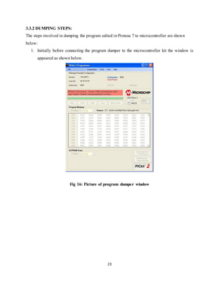 23
3.3.2 DUMPING STEPS:
The steps involved in dumping the program edited in Proteus 7 to microcontroller are shown
below:
1. Initially before connecting the program dumper to the microcontroller kit the window is
appeared as shown below.
Fig 16: Picture of program dumper window
 