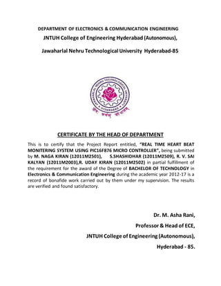 DEPARTMENT OF ELECTRONICS & COMMUNICATION ENGINEERING
JNTUH College of Engineering Hyderabad (Autonomous),
Jawaharlal Nehru Technological University Hyderabad-85
CERTIFICATE BY THE HEAD OF DEPARTMENT
This is to certify that the Project Report entitled, “REAL TIME HEART BEAT
MONITERING SYSTEM USING PIC16F876 MICRO CONTROLLER”, being submitted
by M. NAGA KIRAN (12011M2501), S.SHASHIDHAR (12011M2509), R. V. SAI
KALYAN (12011M2003),R. UDAY KIRAN (12011M2502) in partial fulfillment of
the requirement for the award of the Degree of BACHELOR OF TECHNOLOGY in
Electronics & Communication Engineering during the academic year 2012-17 is a
record of bonafide work carried out by them under my supervision. The results
are verified and found satisfactory.
Dr. M. Asha Rani,
Professor & Head of ECE,
JNTUH College of Engineering (Autonomous),
Hyderabad - 85.
 