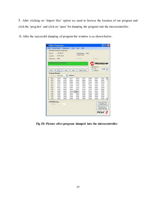 27
5. After clicking on „Import Hex‟ option we need to browse the location of our program and
click the „prog.hex‟ and click on „open‟ for dumping the program into the microcontroller.
6. After the successful dumping of program the window is as shown below.
Fig 20: Picture after program dumped into the microcontroller
 