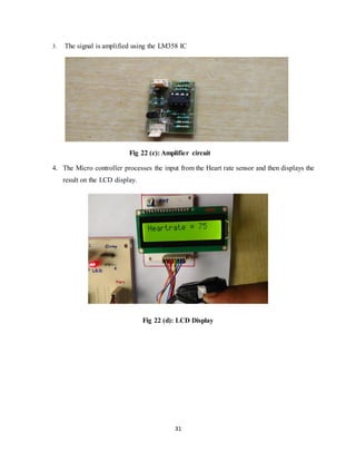 31
3. The signal is amplified using the LM358 IC
Fig 22 (c): Amplifier circuit
4. The Micro controller processes the input from the Heart rate sensor and then displays the
result on the LCD display.
Fig 22 (d): LCD Display
 
