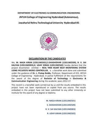 DEPARTMENT OF ELECTRONICS & COMMUNICATION ENGINEERING
JNTUH College of Engineering Hyderabad (Autonomous),
Jawaharlal Nehru Technological University Hyderabad-85
DECLARATION BY THE CANDIDATES
We, M. NAGA KIRAN (12011M2501),S.SHASHIDHAR (12011M2509), R. V. SAI
KALYAN (12011M2003),R. UDAY KIRAN (12011M2502) hereby declare that the
project dissertation entitled ― REAL TIME HEART BEAT MONITERING SYSTEM
USING PIC16F876 MICRO CONTROLLER, is a bonafide work done and submitted
under the guidance of Dr. L. Pratap Reddy, Professor, Department of ECE, JNTUH
College of Engineering - Hyderabad, in partial fulfillment of the requirements for
the award of the degree of Bachelor of Technology in Electronics &
Communication Engineering during the academic years 2012-17.
This record is a bonafide work carried out by us and the results embodied in this
project have not been reproduced or copied from any source. The results
embodied in this project have not been submitted to any other University or
Institute for the award of any degree or diploma.
M. NAGA KIRAN (12011M2501)
S. SHASHIDHAR (12011M2509)
R. V. SAI KALYAN (12011M2003)
R. UDAY KIRAN (12011M2502)
 